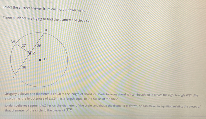 Select the correct answer from each drop-down menu. 
Three students are trying to find the diameter of circle C. 
Gregory believes the diameter is equal to the length of chord XY. Maria believes chord WY can be added to create the right triangle WZY. She 
also thinks the hypotenuse of ΔWZY has a length equal to the radius of the circle. 
Jordan believes segment WZ lies on the diameter of the circle, and that if the diameter is drawn, he can make an equation relating the pieces of 
that diameter of the circle to the pieces of overline XY.