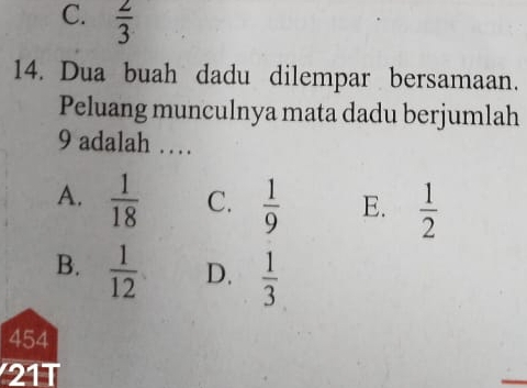 C.  2/3 
14. Dua buah dadu dilempar bersamaan.
Peluang munculnya mata dadu berjumlah
9 adalah …
A.  1/18  C.  1/9  E.  1/2 
B.  1/12  D.  1/3 
454
21T