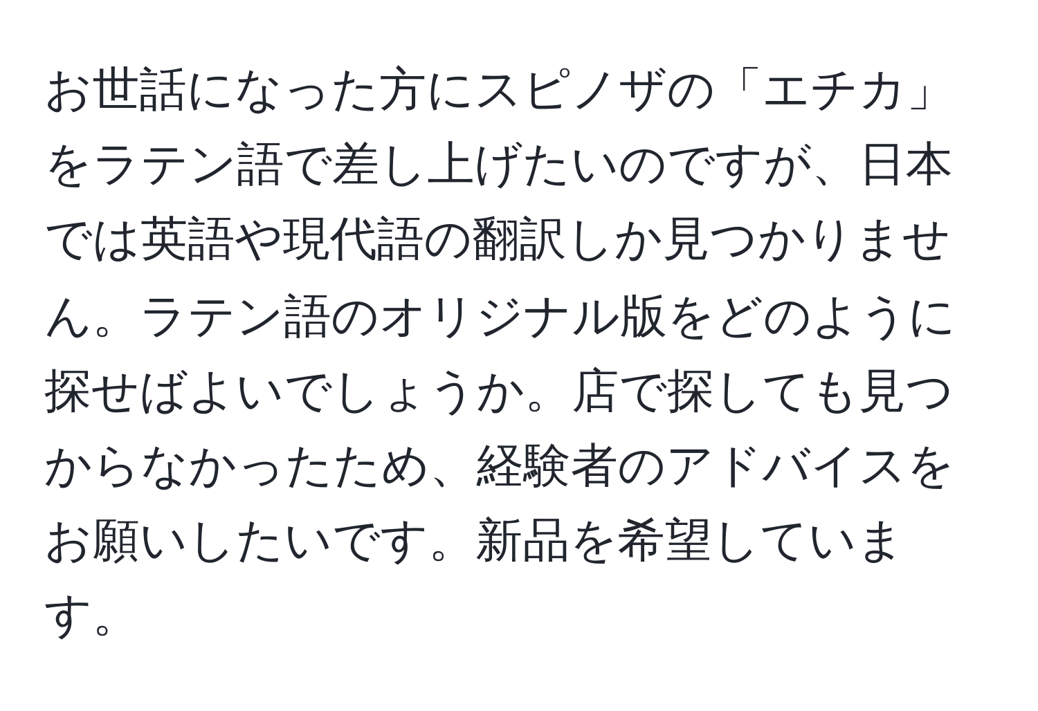 お世話になった方にスピノザの「エチカ」をラテン語で差し上げたいのですが、日本では英語や現代語の翻訳しか見つかりません。ラテン語のオリジナル版をどのように探せばよいでしょうか。店で探しても見つからなかったため、経験者のアドバイスをお願いしたいです。新品を希望しています。