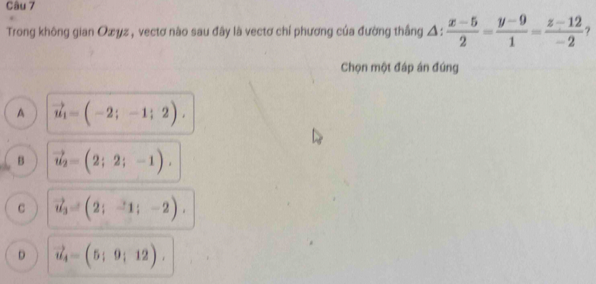 Trong không gian Oxyz , vectơ nào sau đây là vectơ chỉ phương của đường thắng Δ:  (x-5)/2 = (y-9)/1 = (z-12)/-2  ?
Chọn một đáp án đúng
A vector u_1=(-2;-1;2),
B vector u_2=(2;2;-1),
C vector u_3=(2;-1;-2).
D vector u_4=(5;9;12).