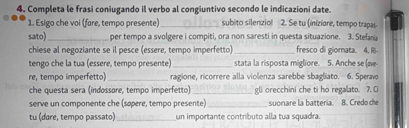 Completa le frasi coniugando il verbo al congiuntivo secondo le indicazioni date. 
1. Esigo che voi (fare, tempo presente) _subito silenzio! 2. Se tu (iniziare, tempo trapas- 
sato) _per tempo a svolgere i compiti, ora non saresti in questa situazione. 3. Stefania 
chiese al negoziante se il pesce (essere, tempo imperfetto)_ fresco di giornata. 4. Ri- 
tengo che la tua (essere, tempo presente)_ stata la risposta migliore. 5. Anche se (σve- 
re, tempo imperfetto) _ragione, ricorrere alla violenza sarebbe sbagliato. 6. Speravo 
che questa sera (indossare, tempo imperfetto) _gli orecchini che ti ho regalato. 7. Ci 
serve un componente che (sapere, tempo presente) _suonare la batteria. 8. Credo che 
tu (dare, tempo passato)_ un importante contributo alla tua squadra.