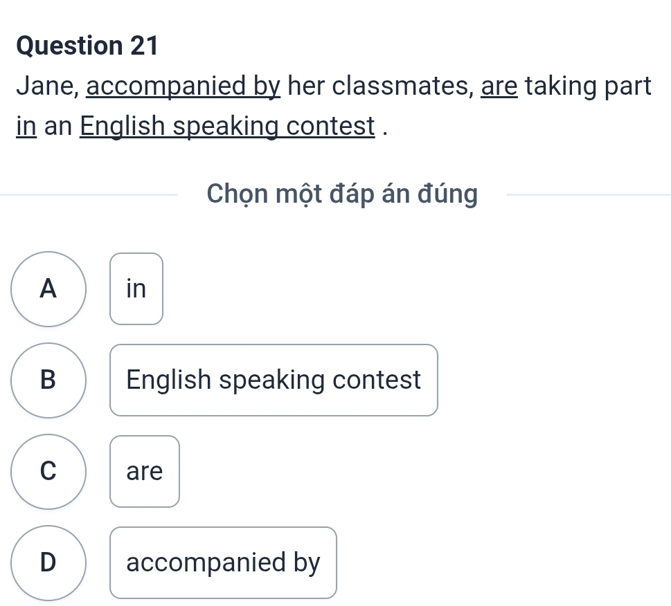 Jane, accompanied by her classmates, are taking part
in an English speaking contest .
Chọn một đáp án đúng
A in
B English speaking contest
C are
D accompanied by