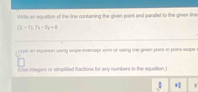 Write an equation of the line containing the given point and parallel to the given line
(3,-1);7x-5y=8
type an equation using siope-intercept form or using the given point in point-siope 
(Use integers or simplified fractions for any numbers in the equation.)
 3/8  □  □ /□   m