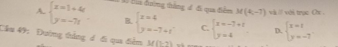 của đường thắng đ đi qua điễm M(4,-7) và // với trục O .
A beginarrayl x=1+4t y=-7tendarray.. B. beginarrayl x=4 y=-7+tendarray. C. beginarrayl x=-7+t y=4endarray.. D. beginarrayl x=t y=-7endarray.
Câu 49: Đường thắng đ đi qua diễm M(1-2)