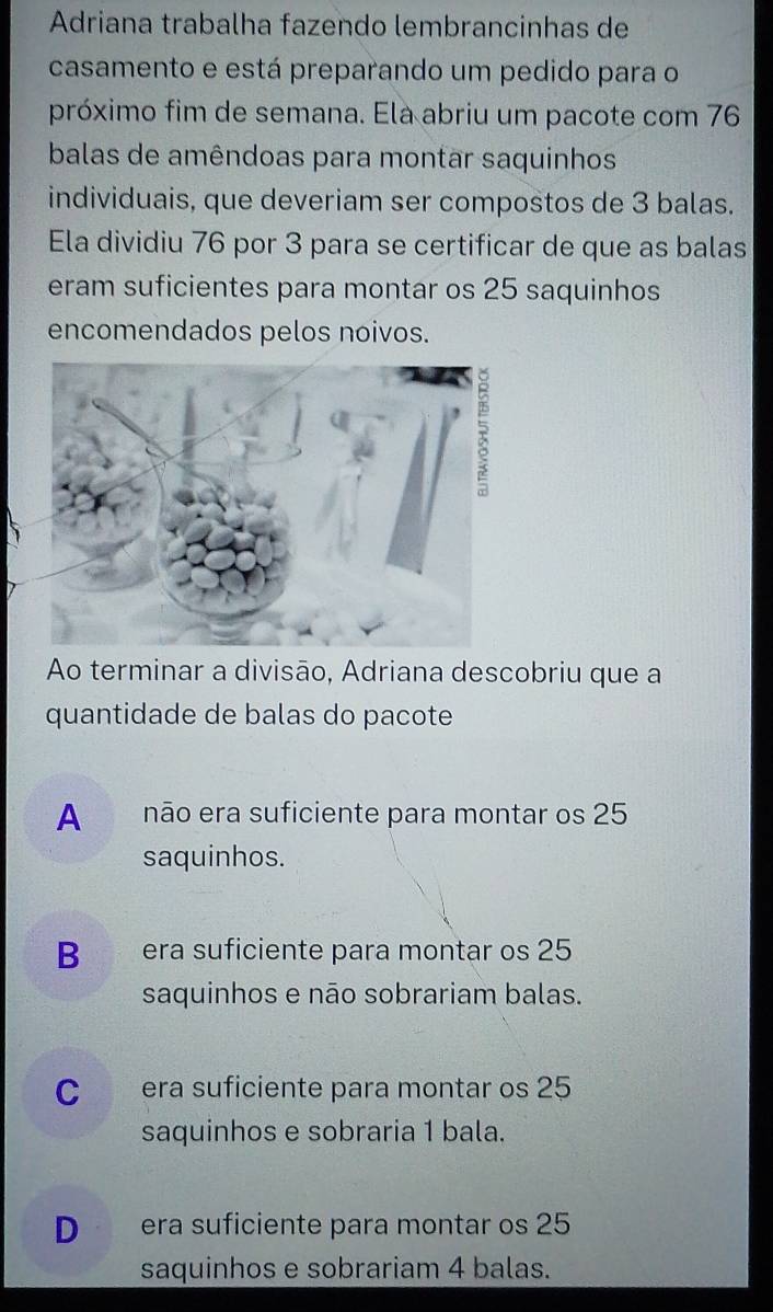 Adriana trabalha fazendo lembrancinhas de
casamento e está preparando um pedido para o
próximo fim de semana. Ela abriu um pacote com 76
balas de amêndoas para montar saquinhos
individuais, que deveriam ser compostos de 3 balas.
Ela dividiu 76 por 3 para se certificar de que as balas
eram suficientes para montar os 25 saquinhos
encomendados pelos noivos.
Ao terminar a divisão, Adriana descobriu que a
quantidade de balas do pacote
Anão era suficiente para montar os 25
saquinhos.
B era suficiente para montar os 25
saquinhos e não sobrariam balas.
C era suficiente para montar os 25
saquinhos e sobraria 1 bala.
D era suficiente para montar os 25
saquinhos e sobrariam 4 balas.