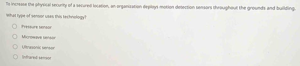 To increase the physical security of a secured location, an organization deploys motion detection sensors throughout the grounds and building.
What type of sensor uses this technology?
Pressure sensor
Microwave sensor
Ultrasonic sensor
Infrared sensor