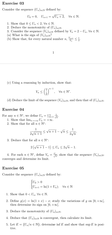 Consider the sequence (U_n) en defined by:
U_0=0,U_n+1=sqrt(U_n)+2,forall n∈ N.
1. Show that 0≤ U_n<2,forall n∈ N.
2. Deduce the monotonicity of (U_n) ∈N. □ 
3. Consider the sequence (V_n) hen defined by V_n=2-U_n,forall n∈ N.
(a) What is the sign of (V_n)_n∈ N?
(b) Show that, for every natural number n, frac V_n+1V_n≤  1/2 .
1
(c) Using a reasoning by induction, show that:
V_n≤ ( 1/2 )^n-1 , ∀ a∈ N^*.
(d) Deduce the limit of the sequence (V_n)_n∈ N , and then that of (U_n) n∈N.
Exercise 04
For any n∈ N^* , we define U_n=sumlimits _(k=1)^n 1/sqrt(k) .
1. Show that lim_nto +0 U_n=+∈fty .
2. Show that for all n∈ N.
 1/2sqrt(n+1) ≤ sqrt(n+1)-sqrt(n)≤  1/2sqrt(n) .
3. Deduce that for all n∈ N^* :
2(sqrt(n+1)-1)≤ U_n≤ 2sqrt(n)-1.
4. For each n∈ N^* *, define V_n=frac U_nsqrt(n); show that the sequence (V_n)_n∈ N^*
converges and determine its limit.
Exercise 05
Consider the sequence (U_n) hen defined by:
beginarrayl U_0>0 U_n+1=ln (1+U_n);forall n∈ Nendarray.
1. Show that 0
2. Define g(x)=ln (1+x)-x; study the variations of g gon]0,+∈fty [,
then determine its sign on ]0,+∈fty [.
3. Deduce the monotonicity of (U_n)_n∈ N.
4. Deduce that (U_n) hen is convergent, then calculate its limit.
5. Let E= U_n/n∈ N; determine inf E and show that sup E is posi-
tive.