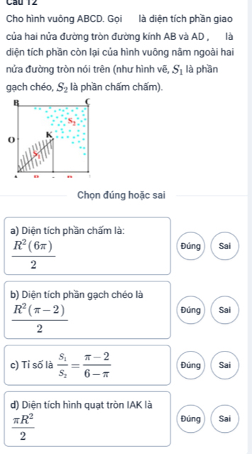 Cầu 12
Cho hình vuông ABCD. Gọi là diện tích phần giao
của hai nửa đường tròn đường kính AB và AD , là
diện tích phần còn lại của hình vuông nằm ngoài hai
nửa đường tròn nói trên (như hình vẽ, S_1 là phần
gạch chéo, S_2 là phần chấm chấm).
Chọn đúng hoặc sai
a) Diện tích phần chấm là:
 R^2(6π )/2 
Đúng Sai
b) Diện tích phần gạch chéo là
 (R^2(π -2))/2 
Đúng Sai
c) Tỉ số là frac S_1S_2= (π -2)/6-π   Đúng Sai
d) Diện tích hình quạt tròn IAK là
 π R^2/2 
Đúng Sai