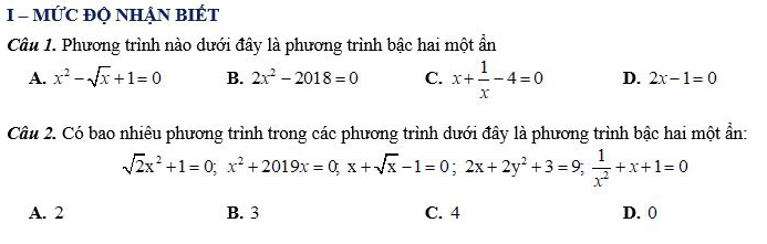 MỨC ĐQ NHẠN BIÉT
Câu 1. Phương trình nào dưới đây là phương trình bậc hai một ẩn
A. x^2-sqrt(x)+1=0 B. 2x^2-2018=0 C. x+ 1/x -4=0 D. 2x-1=0
Câu 2. Có bao nhiêu phương trình trong các phương trình dưới đây là phương trình bậc hai một ẩn:
sqrt(2)x^2+1=0; x^2+2019x=0; x+sqrt(x)-1=0; 2x+2y^2+3=9;  1/x^2 +x+1=0
A. 2 B. 3 C. 4 D. 0