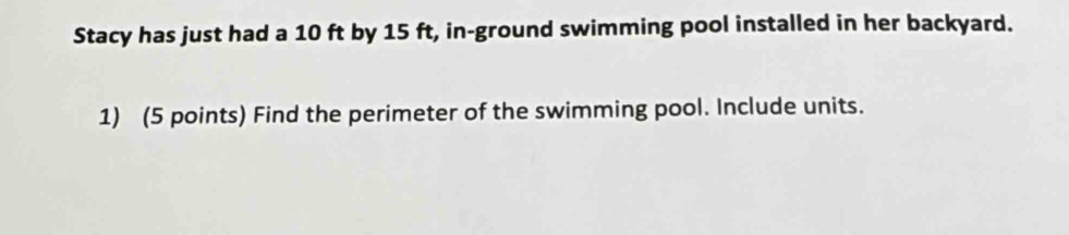 Stacy has just had a 10 ft by 15 ft, in-ground swimming pool installed in her backyard. 
1) (5 points) Find the perimeter of the swimming pool. Include units.