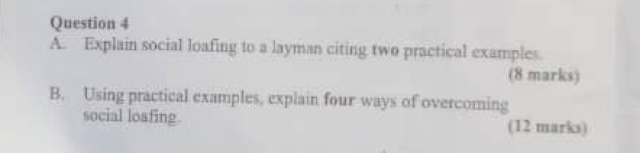 Explain social loafing to a layman citing two practical examples. 
(8 marks) 
B. Using practical examples, explain four ways of overcoming 
social loafing. (12 marks)