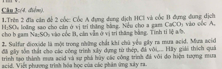 Trên 2 đĩa cân để 2 cốc: Cốc A đựng dung dịch HCl và cốc B đựng dung dịch
H_2SO_4 loãng sao cho cân ở vị trí thăng bằng. Nếu cho a gam ở CaCO_3 vào cốc A, 
cho b gam Na_2SO_3 vào cốc B, cân vẫn ở vị trí thăng bằng. Tính tỉ lệ a/b. 
2. Sulfur dioxide là một trong những chất khí chủ yếu gây ra mưa acid. Mưa acid 
đã gây tồn thất cho các công trình xây dựng từ thép, đá vôi,... Hãy giải thích quá 
trình tạo thành mưa acid và sự phá hủy các công trình đá vôi do hiện tượng mưa 
acid. Viết phương trình hóa học của các phản ứng xảy ra.