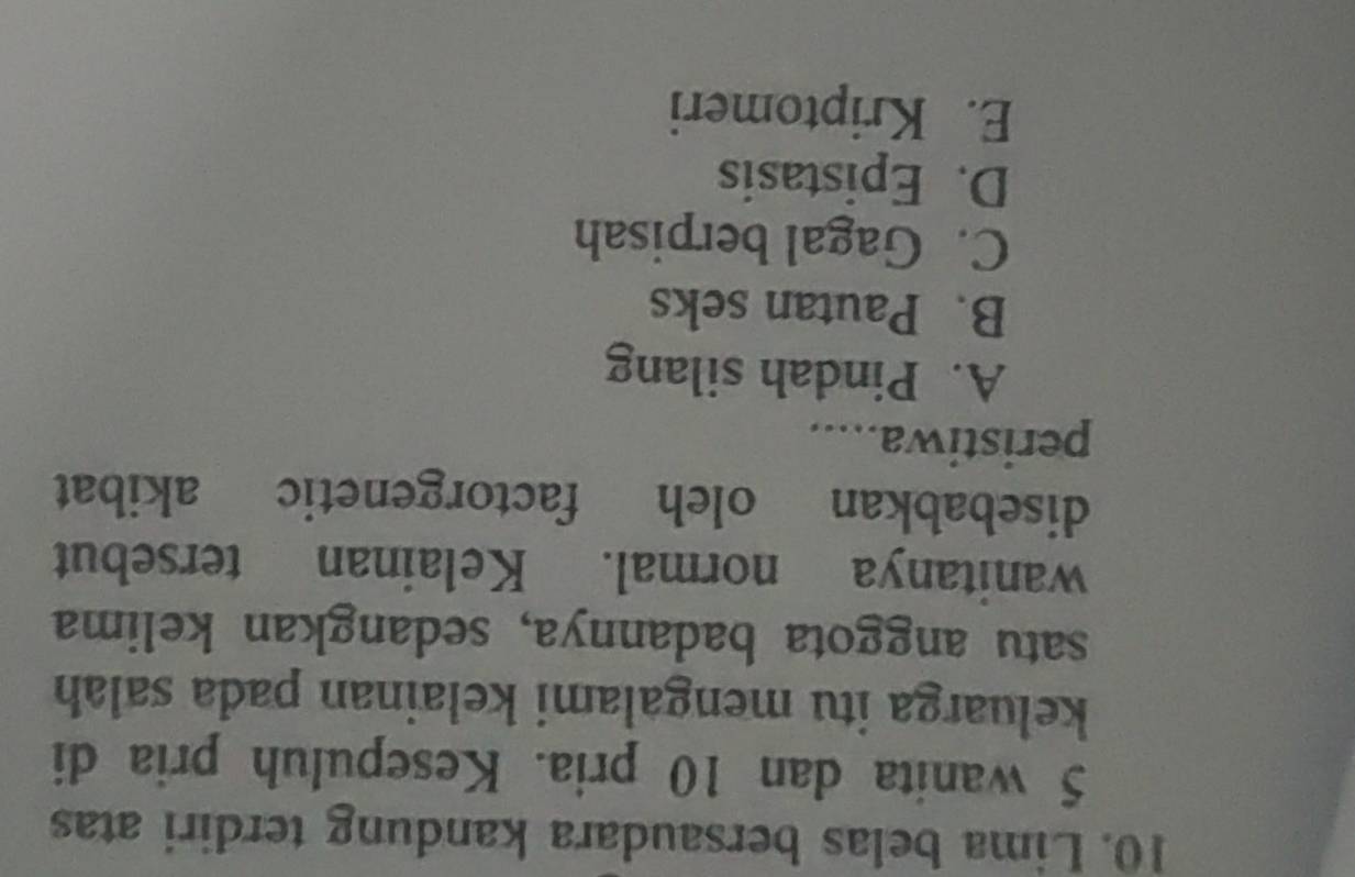 Lima belas bersaudara kandung terdiri atas
5 wanita dan 10 pria. Kesepuluh pria di
keluarga itu mengalami kelainan pada salah
satu anggota badannya, sedangkan kelima
wanitanya normal. Kelainan tersebut
disebabkan oleh factorgenetic akibat
peristiwa.....
A. Pindah silang
B. Pautan seks
C. Gagal berpisah
D. Epistasis
E. Kriptomeri