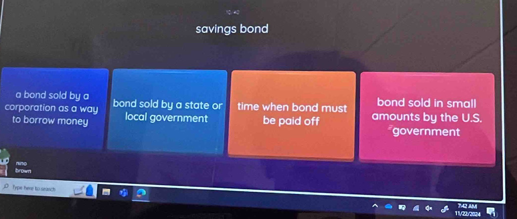 savings bond
a bond sold by a bond sold in small
corporation as a way bond sold by a state or time when bond must amounts by the U.S.
to borrow money local government be paid off government
nino
brown
Type here to search
7:42 AM
11/22/2024