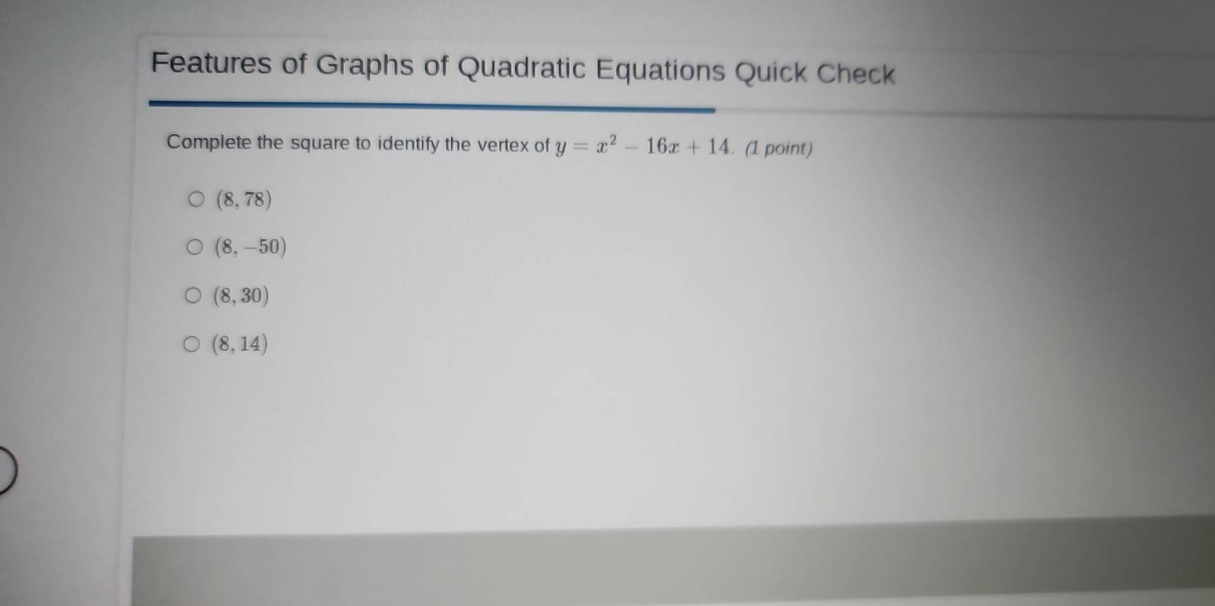 Features of Graphs of Quadratic Equations Quick Check
Complete the square to identify the vertex of y=x^2-16x+14. (1 point)
(8,78)
(8,-50)
(8,30)
(8,14)