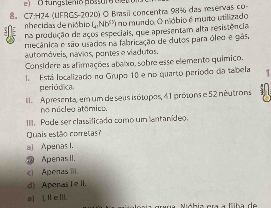 tungstênio possul o elétror
8。 C7:H24 (UFRGS-2020) O Brasil concentra 98% das reservas co-
nhecidas de nióbio (_41Nb^(93)) no mundo. O nióbio é muito utilizado
na produção de aços especiais, que apresentam alta resistência
mecânica e são usados na fabricação de dutos para óleo e gás,
automóveis, navios, pontes e viadutos.
Considere as afirmações abaixo, sobre esse elemento químico.
I. Está localizado no Grupo 10 e no quarto período da tabela 1
periódica.
II Apresenta, em um de seus isótopos, 41 prótons e 52 nêutrons 3
no núcleo atômico.
III. Pode ser classificado como um lantanídeo.
Quais estão corretas?
a) Apenas I.
Apenas II.
c) Apenas III.
d) Apenas I e II.
e) I, I e III.
l o g ia grega. Nióbia era a filha de