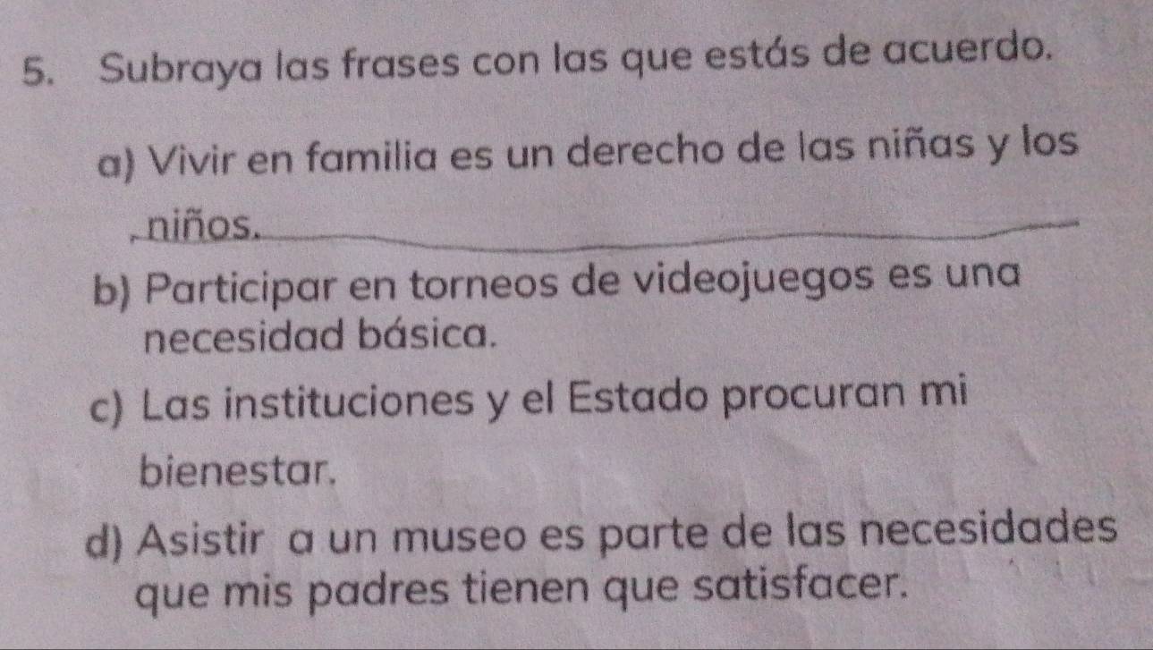 Subraya las frases con las que estás de acuerdo.
a) Vivir en familia es un derecho de las niñas y los
, niños.
b) Participar en torneos de videojuegos es una
necesidad básica.
c) Las instituciones y el Estado procuran mi
bienestar.
d) Asistir a un museo es parte de las necesidades
que mis padres tienen que satisfacer.