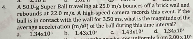 2.18 n
4. A 50.0-g Super Ball traveling at 25.0 m/s bounces off a brick wall and
rebounds at 22.0 m/s. A high-speed camera records this event. If the
ball is in contact with the wall for 3.50 ms, what is the magnitude of the
average acceleration (m/s^2) of the ball during this time interval?
a. 1.34* 10^3 b. 1.43* 10^3 C. 1.43* 10^4 d. 1.34* 10^4
relerates uniformly from 2.00* 10^4