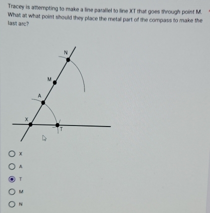 Tracey is attempting to make a line parallel to line XT that goes through point M.
What at what point should they place the metal part of the compass to make the
last arc?
N
M
A
x
T
A
T
M
N