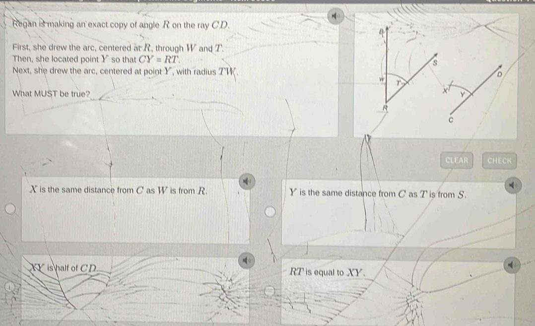 Regan is making an exact copy of angle R on the ray CD.
First, she drew the arc, centered at R, through W and T.
Then, she located point Y so that CY=RT. 
Next, she drew the arc, centered at point Y, with radius Z ' .
What MUST be true? 
CLEAR CHECK
X is the same distance from C as W is from R. Y is the same distance from C as T is from S.
XY is half of CD RT is equal to XY.