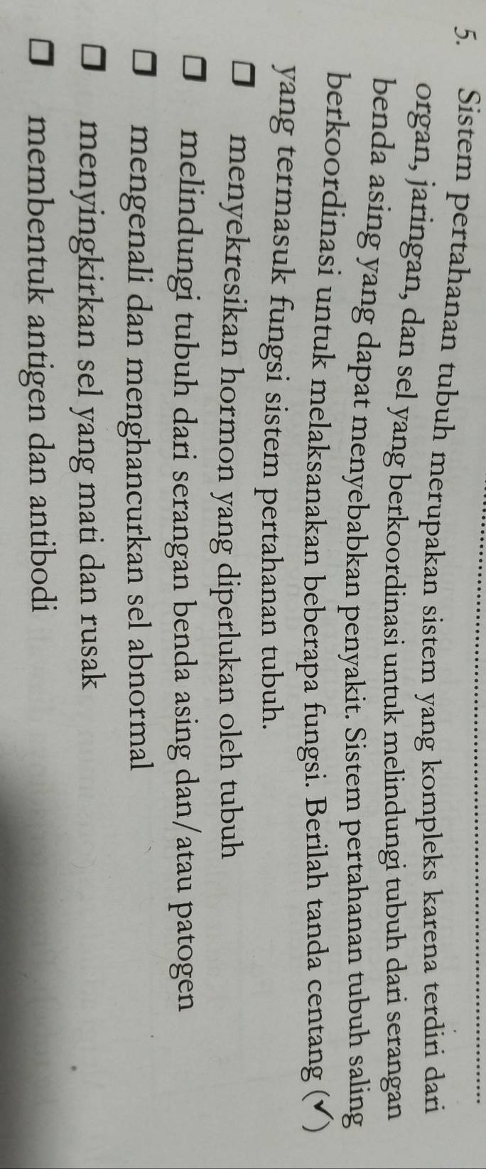 Sistem pertahanan tubuh merupakan sistem yang kompleks karena terdiri dari
organ, jaringan, dan sel yang berkoordinasi untuk melindungi tubuh dari serangan
benda asing yang dapat menyebabkan penyakit. Sistem pertahanan tubuh saling
berkoordinasi untuk melaksanakan beberapa fungsi. Berilah tanda centang (√)
yang termasuk fungsi sistem pertahanan tubuh.
menyekresikan hormon yang diperlukan oleh tubuh
melindungi tubuh dari serangan benda asing dan/atau patogen
mengenali dan menghancurkan sel abnormal
menyingkirkan sel yang mati dan rusak
membentuk antigen dan antibodi