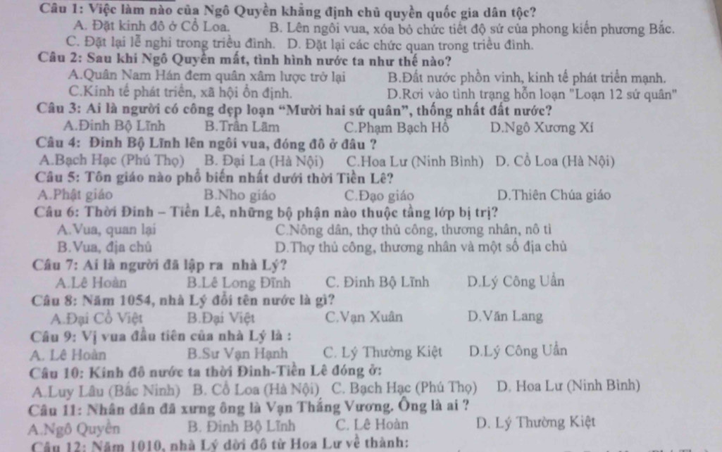 Việc làm nào của Ngô Quyền khẳng định chủ quyền quốc gia dân tộc?
A. Đặt kinh đô ở Cổ Loa. B. Lên ngôi vua, xóa bỏ chức tiết độ sứ của phong kiến phương Bắc.
C. Đặt lại lễ nghi trong triều đình. D. Đặt lại các chức quan trong triều đình.
Câu 2: Sau khi Ngô Quyền mất, tình hình nước ta như thế nào?
A.Quân Nam Hán đem quân xâm lược trở lại B.Đất nước phồn vinh, kinh tế phát triển mạnh.
C.Kinh tế phát triển, xã hội ổn định. D.Rơi vào tình trạng hỗn loạn "Loạn 12 sứ quân"
Câu 3: Ai là người có công dẹp loạn “Mười hai sứ quân”, thống nhất đất nước?
A.Đinh Bộ Lĩnh B.Trân Lãm C.Phạm Bạch Hồ D.Ngô Xương Xí
Câu 4: Đinh Bộ Lĩnh lên ngôi vua, đóng đô ở đâu ?
A.Bạch Hạc (Phú Thọ) B. Đại La (Hà Nội) C.Hoa Lư (Ninh Bình) D. Cồ Loa (Hà Nội)
Câu 5: Tôn giáo nào phổ biến nhất dưới thời Tiền Lê?
A.Phật giáo B.Nho giáo C.Đạo giáo D.Thiên Chúa giáo
Câu 6: Thời Đinh - Tiền Lê, những bộ phận nào thuộc tằng lớp bị trị?
A.Vua, quan lại C.Nông dân, thợ thủ công, thương nhân, nô tì
B.Vua, địa chủ D.Thợ thủ công, thương nhân và một số địa chủ
Cầu 7: Ai là người đã lập ra nhà Lý?
A.Lê Hoàn B.Lê Long Đĩnh C. Đinh Bộ Lĩnh D.Lý Công Uần
Câu 8: Năm 1054, nhà Lý đổi tên nước là gì?
A.Đại Cổ Việt B.Đại Việt C.Vạn Xuân D.Văn Lang
Câu 9: Vị vua đầu tiên của nhà Lý là :
A. Lê Hoàn B.Sư Vạn Hạnh C. Lý Thường Kiệt D.Lý Công Uần
Câu 10: Kinh đô nước ta thời Đinh-Tiền Lê đóng ở:
A.Luy Lâu (Bắc Ninh) B. Cồ Loa (Hà Nội) C. Bạch Hạc (Phú Thọ) D. Hoa Lư (Ninh Bình)
Câu 11: Nhân dân đã xưng ông là Vạn Thắng Vương. Ông là ai ?
A.Ngô Quyên B. Đinh Bộ Lĩnh C. Lê Hoàn D. Lý Thường Kiệt
Câu 12: Năm 1010, nhà Lý dời đô từ Hoa Lư về thành: