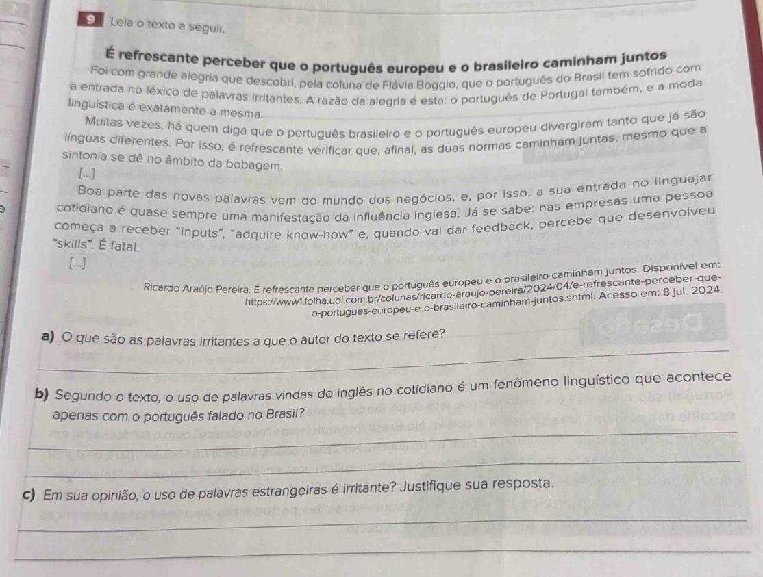 Leia o texto a seguir.
É refrescante perceber que o português europeu e o brasileiro caminham juntos
Foi com grande alegria que descobri, pela coluna de Flávia Boggio, que o português do Brasil tem sofrido com
a entrada no léxico de palavras irritantes. A razão da alegria é esta; o português de Portugal também, e a moda
linguística é exatamente a mesma.
Muitas vezes, há quem diga que o português brasileiro e o português europeu divergiram tanto que já são
línguas diferentes. Por isso, é refrescante verificar que, afinal, as duas normas caminham juntas, mesmo que a
sintonia se dê no âmbito da bobagem.
[...]
Boa parte das novas palavras vem do mundo dos negócios, e, por isso, a sua entrada no linguajar
cotidiano é quase sempre uma manifestação da influência inglesa, Já se sabe: nas empresas uma pessoa
começa a receber “inputs”, “adquire know-how” e, quando vai dar feedback, percebe que desenvolveu
“skills”. É fatal.
[...]
Ricardo Araújo Pereira. É refrescante perceber que o português europeu e o brasileiro caminham juntos. Disponível em:
https://www1.folha.uol.com.br/colunas/ricardo-araujo-pereira/2024/04/e-refrescante-perceber-que-
o-portugues-europeu-e-o-brasileiro-caminham-juntos.shtml. Acesso em: 8 jul. 2024.
_
a)_O que são as palavras irritantes a que o autor do texto se refere?
b) Segundo o texto, o uso de palavras vindas do inglês no cotidiano é um fenômeno linguístico que acontece
_
apenas com o português falado no Brasil?
_
c) Em sua opinião, o uso de palavras estrangeiras é irritante? Justifique sua resposta.
_
_