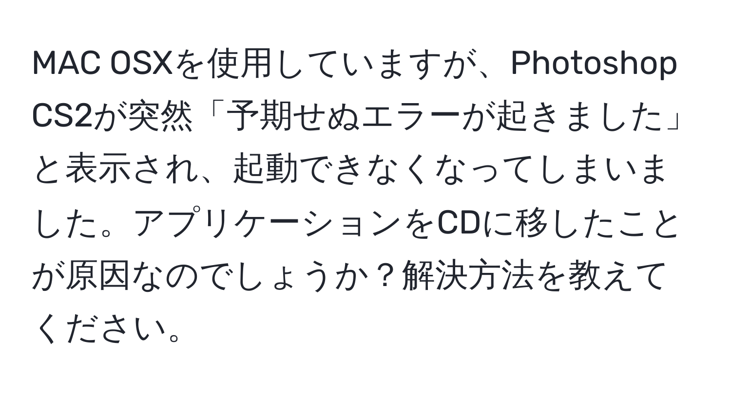 MAC OSXを使用していますが、Photoshop CS2が突然「予期せぬエラーが起きました」と表示され、起動できなくなってしまいました。アプリケーションをCDに移したことが原因なのでしょうか？解決方法を教えてください。