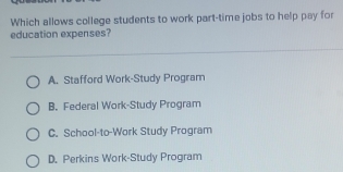 Which allows college students to work part-time jobs to help pay for
education expenses?
A. Stafford Work-Study Program
B. Federal Work-Study Program
C. School-to-Work Study Program
D. Perkins Work-Study Program