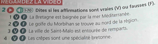 REGARDEZLAVIDEO 
20 1-70 Dites si les affirmations sont vraies (V) ou fausses (F). 
1 F La Bretagne est baignée par la mer Méditerranée. 
2 B Le golfe du Morbihan se trouve au nord de la région. 
3 F La ville de Saint-Malo est entourée de remparts. 
4 o F Les crêpes sont une spécialité bretonne.