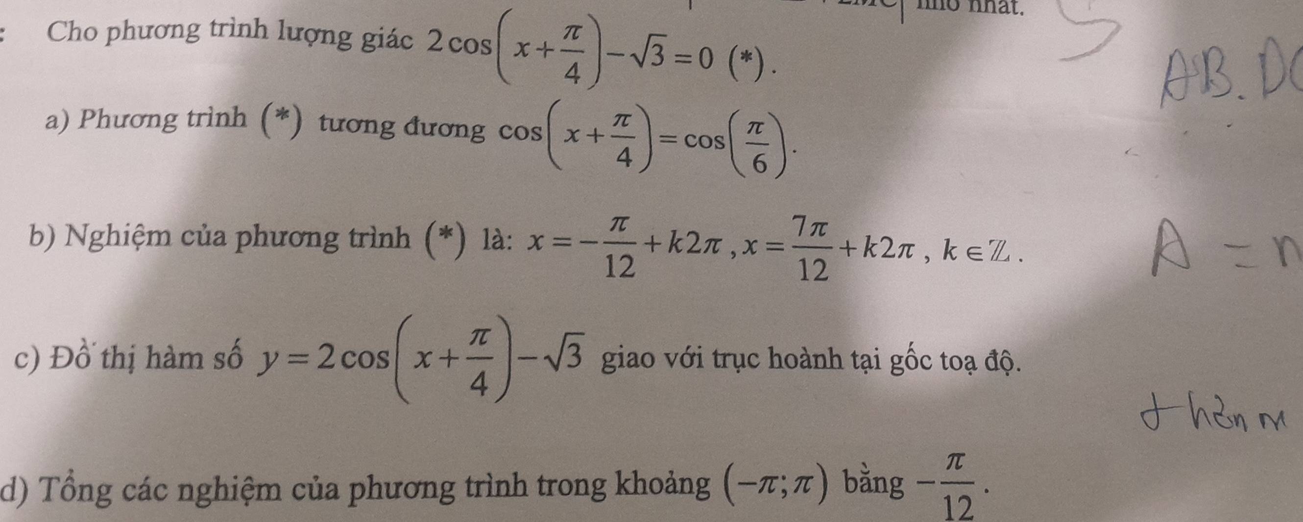 Cho phương trình lượng giác 2cos (x+ π /4 )-sqrt(3)=0(*). 
no nhat. 
a) Phương trình (*) tương đương cos (x+ π /4 )=cos ( π /6 ). 
b) Nghiệm của phương trình (*) là: x=- π /12 +k2π , x= 7π /12 +k2π , k∈ Z. 
c) Đồ thị hàm số y=2cos (x+ π /4 )-sqrt(3) giao với trục hoành tại gốc toạ độ. 
d) Tổng các nghiệm của phương trình trong khoảng (-π ;π ) bằng - π /12 .