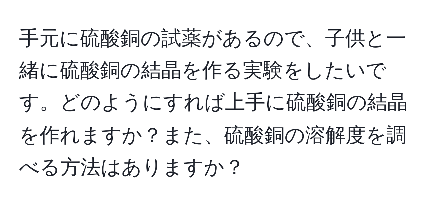 手元に硫酸銅の試薬があるので、子供と一緒に硫酸銅の結晶を作る実験をしたいです。どのようにすれば上手に硫酸銅の結晶を作れますか？また、硫酸銅の溶解度を調べる方法はありますか？