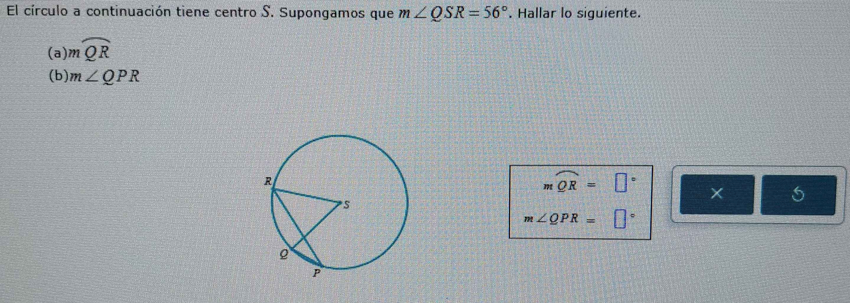 El círculo a continuación tiene centro S. Supongamos que m∠ QSR=56°. Hallar lo siguiente. 
(a) mwidehat QR
(b) m∠ QPR
mwidehat QR=□°
X 
5
m∠ QPR=□°