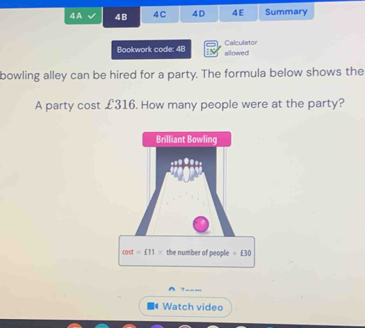 4A 4B 4C 4D 4E Summary
Calculator
Bookwork code: 4B allowed
bowling alley can be hired for a party. The formula below shows the
A party cost £316. How many people were at the party?
r
Watch video