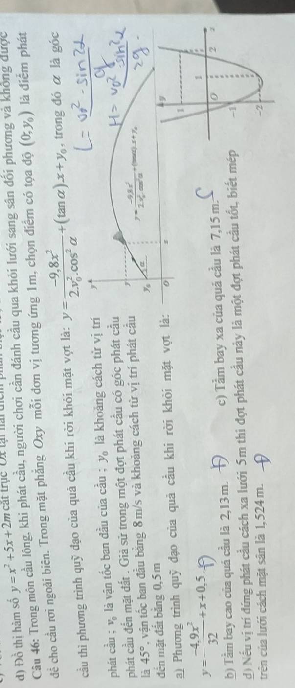 Đồ thị hàm số y=x^2+5x+2mc cát trục Ox tại nài địci 
Câu 46: Trong môn cầu lông, khi phát cầu, người chơi cần đánh cầu qua khói lưới sang sân đối phương và không được 
đề cho cầu rơi ngoài biên. Trong mặt phẳng Oxy mỗi đơn vị tương ứng 1m, chọn điểm có tọa độ (0,y_0) là điểm phát 
cầu thì phương trình quỹ đạo của quả cầu khi rời khỏi mặt vợt là: y=frac -9,8x^2(2.v_0)^2.cos^2alpha +(tan alpha ).x+y_0 , trong đó α là góc 
phát cầu； và là vận tốc ban đầu của cầu ; y_0 là khoảng cách từ vị trí y 
△ 
phát cầu đến mặt đất . Già sử trong một đợt phát cầu có góc phát cầu 
là 45° vận tốc ban đầu bằng 8m/s và khoảng cách từ vị trí phát cầu 
'11 0 (),x+y, 
đến mặt đất bằng 0, 5m ys 
a) Phương trình quỹ đạo của quả cầu khi rời khỏi mặt vợt là: 0 z
y= (-4,9x^2)/32 +x+0,5, 
b) Tầm bay cao của quả cầu là 2,13 m. c) Tầm bay xa của quả cầu là 7,15 m. 
d) Nếu vị trí đứng phát cầu cách xa lưới 5m thì đợt phát cầu này là một đợt phát cầu tốt, biết mép 
trên của lưới cách mặt sân là 1,524 m.