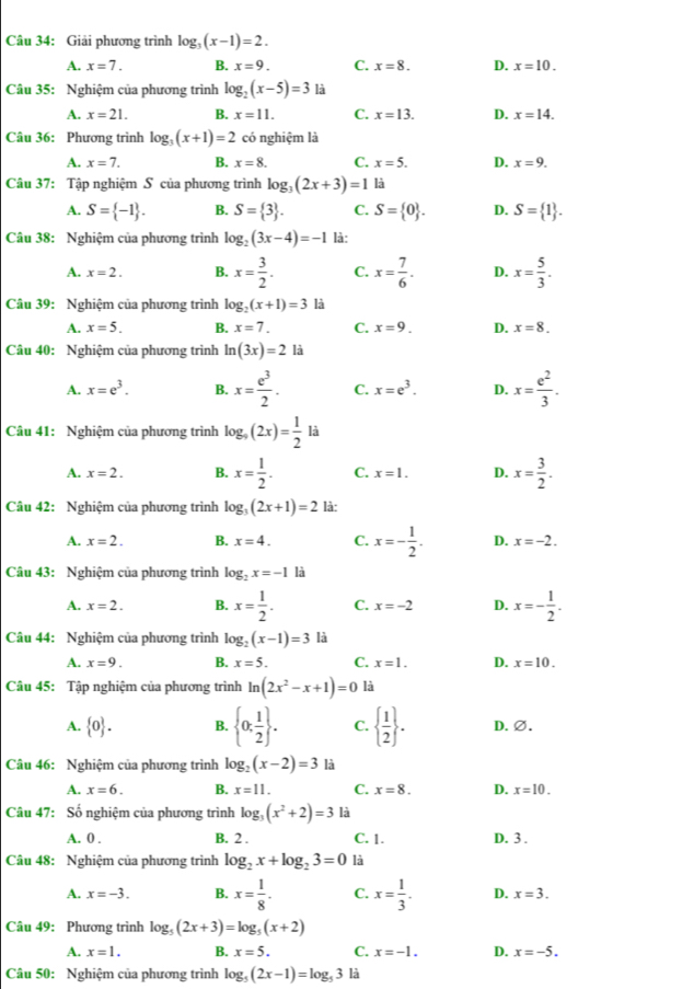 Giải phương trình log _3(x-1)=2.
A. x=7. B. x=9. C. x=8. D. x=10.
Câu 35: Nghiệm của phương trình log _2(x-5)=3 là
A. x=21. B. x=11. C. x=13. D. x=14.
Câu 36: Phương trình log _3(x+1)=2 có nghiệm là
A. x=7. B. x=8. C. x=5. D. x=9.
Câu 37: Tập nghiệm S của phương trình log _3(2x+3)=1 là
A. S= -1 . B. S= 3 . C. S= 0 . D. S= 1 .
Câu 38: Nghiệm của phương trình log _2(3x-4)=-1 là:
A. x=2. B. x= 3/2 . C. x= 7/6 . D. x= 5/3 .
Câu 39: Nghiệm của phương trình log _2(x+1)=3 là
A. x=5. B. x=7. C. x=9. D. x=8.
Câu 40: Nghiệm của phương trình ln (3x)=21a
A. x=e^3. B. x= e^3/2 . C. x=e^3. D. x= e^2/3 .
Câu 41: Nghiệm của phương trình log _9(2x)= 1/2 li
A. x=2. B. x= 1/2 . C. x=1. D. x= 3/2 .
Câu 42: Nghiệm của phương trình log _3(2x+1)=2 là:
A. x=2. B. x=4. C. x=- 1/2 . D. x=-2.
Câu 43: Nghiệm của phương trình log _2x=-1 là
A. x=2. B. x= 1/2 . C. x=-2 D. x=- 1/2 .
Câu 44: Nghiệm của phương trình log _2(x-1)=3 là
A. x=9. B. x=5. C. x=1. D. x=10.
Câu 45: Tập nghiệm của phương trình ln (2x^2-x+1)=0 là
A.  0 . B.  0; 1/2  . C.   1/2  . D. ∅.
Câu 46: Nghiệm của phương trình log _2(x-2)=3 là
A. x=6. B. x=11. C. x=8. D. x=10.
Câu 47: Số nghiệm của phương trình log _3(x^2+2)=3 là
A. 0 . B. 2 . C. 1. D. 3 .
Câu 48: Nghiệm của phương trình log _2x+log _23=0 là
A. x=-3. B. x= 1/8 . C. x= 1/3 . D. x=3.
Câu 49: Phương trình log _5(2x+3)=log _5(x+2)
A. x=1. B. x=5. C. x=-1. D. x=-5.
Câu 50: Nghiệm của phương trình log _5(2x-1)=log _53 là