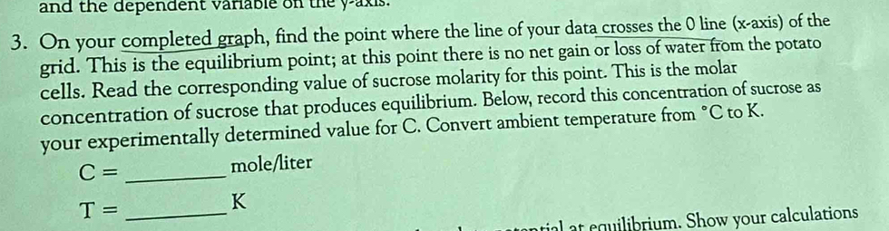 and the dependent variable on the y-axis. 
3. On your completed graph, find the point where the line of your data crosses the 0 line (x-axis) of the 
grid. This is the equilibrium point; at this point there is no net gain or loss of water from the potato 
cells. Read the corresponding value of sucrose molarity for this point. This is the molar 
concentration of sucrose that produces equilibrium. Below, record this concentration of sucrose as 
your experimentally determined value for C. Convert ambient temperature from °C to K.
C= _
mole/liter
_ T=
K
tial at equilibrium. Show your calculations