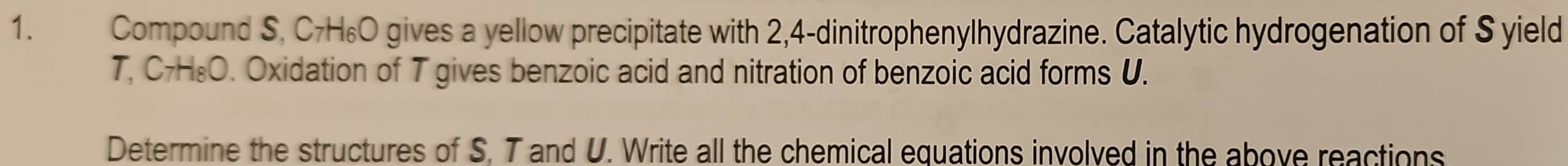 Compound S, C7H₆O gives a yellow precipitate with 2,4 -dinitrophenylhydrazine. Catalytic hydrogenation of S yield 
T, C7H₈O. Oxidation of T gives benzoic acid and nitration of benzoic acid forms U. 
Determine the structures of S. T and U. Write all the chemical equations involved in the above reactions