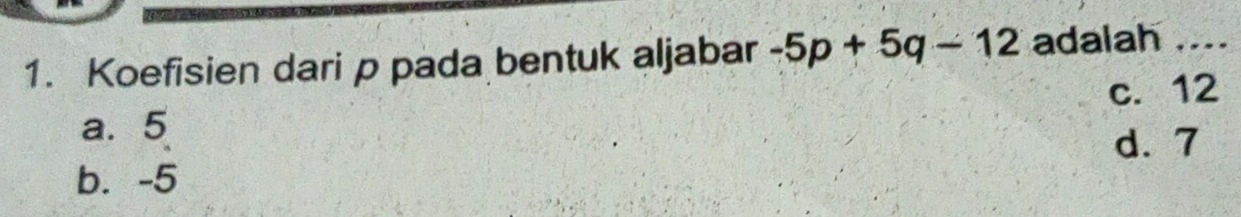 Koefisien dari p pada bentuk aljabar -5p+5q-12 adalah ....
c. 12
a. 5
d. 7
b. -5