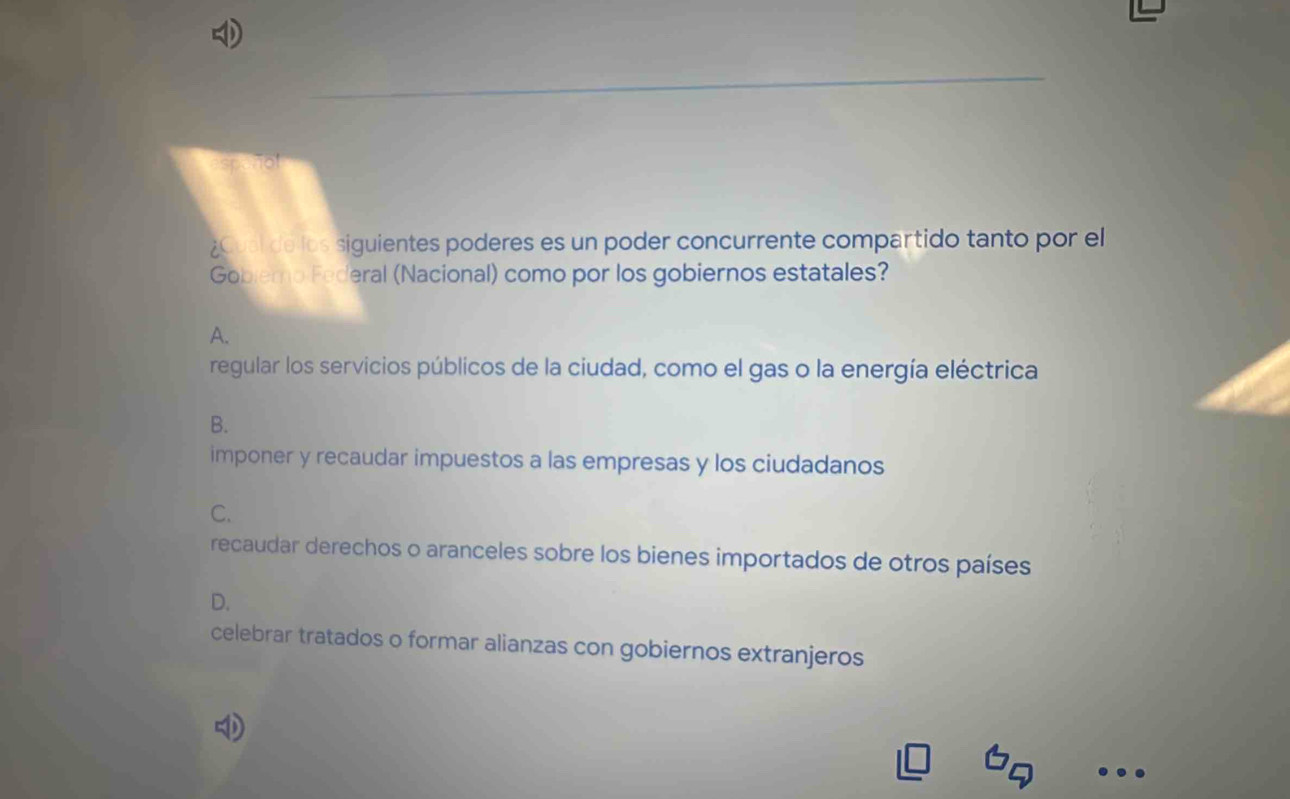 ¿Cual de los siguientes poderes es un poder concurrente compartido tanto por el
Gobiemo Federal (Nacional) como por los gobiernos estatales?
A.
regular los servicios públicos de la ciudad, como el gas o la energía eléctrica
B.
imponer y recaudar impuestos a las empresas y los ciudadanos
C.
recaudar derechos o aranceles sobre los bienes importados de otros países
D.
celebrar tratados o formar alianzas con gobiernos extranjeros
a
.