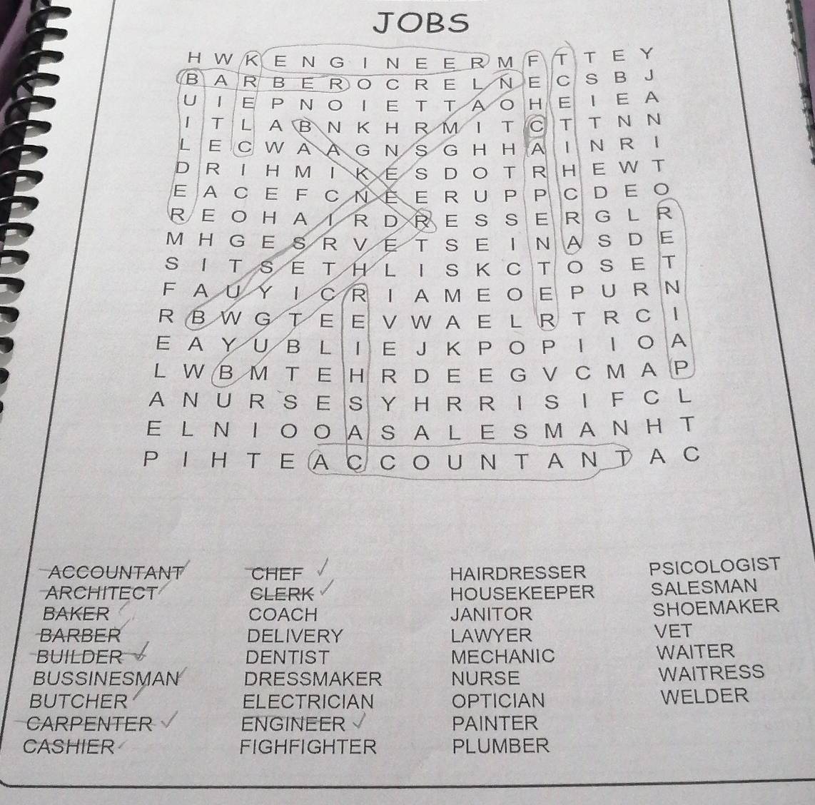 JOBS 
HWKENGINEERM F T T E Y 
B ARBEROCRELN a E C S B J 
U IEPNOIETTAO H E I E A 
ITLABNKHRMITC T T N N 
LE C WA A G N S G H H A | N R I 
DRIHMIKES DOT RH E W T 
EA CE F C Ν Ε R U P P CDΕ O 
REO HAIRDRES SER GL R 
M H GES R VE T SE INAS DE 
SITSETHLISKCTOSET 
FAUYIC RIAM E O E PUR N 
R B W G T E E V W A E L R T R C 
Ε A Y U B L I E J Κ P O P Ι Ι Ο A 
L W B M T E H R D E E G V C M A P 
A N U R SE S Y H R R I S I F C L 
E L Ν Ι ΟOAS A L Ε S MΝH T 
P Ι Η T Ε A C CO U N T A Ν T AC 
ACCOUNTANT CHEF HAIRDRESSER PSICOLOGIST 
ARCHITECT CLERK HOUSEKEEPER SALESMAN 
BAKER COACH JANITOR 
SHOEMAKER 
BARBER DELIVERY LAWYER VET 
BUILDER DENTIST MECHANIC WAITER 
BUSSINESMAN DRESSMAKER NURSE WAITRESS 
BUTCHER ELECTRICIAN OPTICIAN 
WELDER 
CARPENTER ENGINEER PAINTER 
CASHIER FIGHFIGHTER PLUMBER