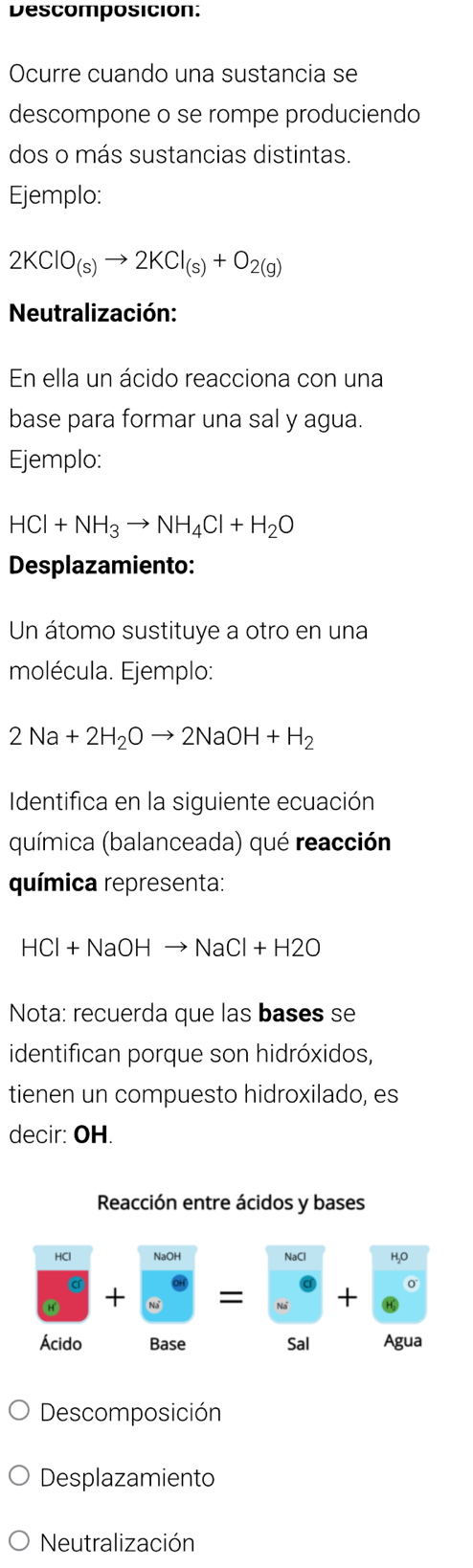 Descomposición: 
Ocurre cuando una sustancia se 
descompone o se rompe produciendo 
dos o más sustancias distintas. 
Ejemplo:
2KClO_(s)to 2KCl_(s)+O_2(g)
Neutralización: 
En ella un ácido reacciona con una 
base para formar una sal y agua. 
Ejemplo:
HCl+NH_3to NH_4Cl+H_2O
Desplazamiento: 
Un átomo sustituye a otro en una 
molécula. Ejemplo:
2Na+2H_2Oto 2NaOH+H_2
Identifica en la siguiente ecuación 
química (balanceada) qué reacción 
química representa:
HCl+NaOH NaCl+H2O
Nota: recuerda que las bases se 
identifican porque son hidróxidos, 
tienen un compuesto hidroxilado, es 
decir: OH. 
Reacción entre ácidos y bases 
NaCl H,O
X
+ 
Ácido Base Sal Agua 
Descomposición 
Desplazamiento 
Neutralización