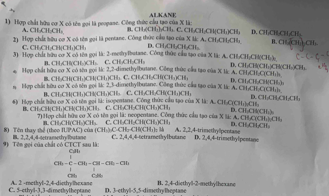 ALKANE
1) Hợp chất hữu cơ X có tên gọi là propane. Công thức cấu tạo của X là:
B. CH_3(CH_2)_3CH_3.C.CH_3CH_2CH(CH_3)CH_3
A. CH_3CH_2CH_3. D. CH_3CH_2CH_2CH_3.
2) Hợp chất hữu cơ X có tên gọi là pentane. Công thức cấu tạo của X là: A.CH_3CH_2CH_3, B. CH_3(CH_2) _3CH_3.
C. CH_3CH_2CH(CH_3)CH_3
D. CH_3CH_2CH_2CH_3.
3) Hợp chất hữu cơ X có tên gọi là: 2-methylbutane. Công thức cầu tạo của X là: A. CH_3CH_2CH(CH_3)_2,
B. CH_3CH(CH_3)CH_3. C. CH_3CH_2CH_3
D.
4)  Hợp chất hữu cơ X có tên gọi là: 2,2-dimethylbutane. Công thức cấu tạo của X là: A. CH_3CH(CH_3)CH(CH_3)CH_3.
CH_3CH_2C(CH_3)_3,
B. CH_3CH(CH_3)CH(CH_3)CH_3.C. CH_3CH_2CH(CH_3)CH_3
D. CH_3CH_2CH(CH_3)_3
5) Hợp chất hữu cơ X có tên gọi la:2, 3-dimethylbutane. Công thức cấu tạo của X là: A. CH_3CH_2C(CH_3)_3
B. CH_3CH(CH_3)CH(CH_3)CH_3. C.CH_3CH_2CH(CH_3)CH_3
D.
6) Hợp chất hữu cơ X có tên gọi là: isopentane. Công thức cấu tạo của X là: A. CH_3C(CH_3)_2CH_3 CH_3CH_2CH_2CH_3
B. CH_3CH(CH_3)CH(CH_3)CH_3 C. CH_3CH_2CH(CH_3)CH_3
D. CH_3CH(CH_3)_3
7) Hợp chất hữu cơ X có tên gọi là: neopentane. Công thức cấu tạo của X là: Á. CH_3C(CH_3)_2CH_3
B. CH_3CH(CH_3)CH_3. .. CH_3CH_2CH(CH_3)CH_3
D. CH_3CH_2CH_3
8) Tên thay thế (theo IUPAC) của (CH_3)_3C-CH_2-CH(CH_3)_2la A. 2,2,4-trimethylpentane
B. 2,2,4,4-tetramethylbutane C. 2,4,4,4-tetramethylbutane D. 2,4,4-trimethylpentane
9) Tên gọi của chất có CTCT sau là:
CH_3-C-CH_2-CH-CH_2-CH_3-CH_2
A. 2 -methyl-2,4-diethylhexane B. 2,4-diethyl-2-methylhexane
C. 5-ethyl-3,3-dimethylheptane D. 3-ethyl-5,5-dimethylheptane