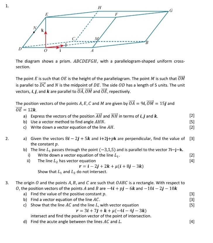 The diagram shows a prism. ABCDEFGH, with a parallelogram-shaped uniform cross-
section.
The point E is such that OE is the height of the parallelogram. The point M is such that vector OM
is parallel to vector DC and N is the midpoint of DE. The side OD has a length of 5 units. The unit
vectors, i, j, and k are parallel to vector OA,vector OM and vector OE , repectively.
The position vectors of the points A, E, C and M are given by vector OA=9i,vector OM=15j and
vector OE=12k.
a) Express the vectors of the position vector AH and vector NH in terms of i, j and k. [2]
b) Use a vector method to find angle AHN. [5]
c) Write down a vector equation of the line AH. [2]
2. a) Given the vectors 8i-2j+5k and i+2j+pk are perpendicular, find the value of [3]
the constant p.
b) The line L_1 passes through the point (-3,1,5) and is parallel to the vector 7i-j-k.
i) Write down a vector equation of the line L_1. [2]
ii) The line L_2 has vector equation [4]
r=i-2j+2k+mu (i+8j-3k)
Show that L_1 and L_2 do not intersect.
3. The origin O and the points A, B, and C are such that OABC is a rectangle. With respect to
0, the position vectors of the points A and B are -4i+pj-6k and -10i-2j-10k
a) Find the value of the positive constant p. [3]
b) Find a vector equation of the line AC. [3]
c) Show that the line AC and the line L, with vector equation [5]
r=3i+7j+k+mu (-4i-4j-3k)
intersect and find the position vector of the point of intersection.
d) Find the acute angle between the lines AC and L. [4]