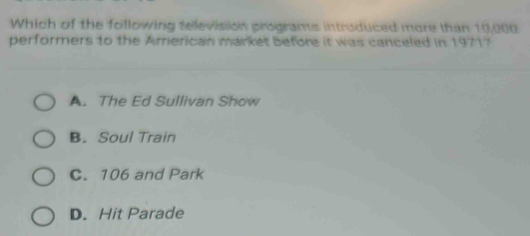 Which of the following television programs introduced more than 10,000
performers to the American market before it was canceled in 19717
A. The Ed Sullivan Show
B. Soul Train
C. 106 and Park
D. Hit Parade