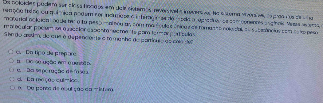 Os coloides podem ser classificados em dois sistemas: reversível e irreversível. No sistema reversível, os produtos de uma
freação física ou química podem ser induzidos a interagir-se de modo a reproduzir os componentes originais. Nesse sistema, e
material coloidal pode ter alto peso molecular, com moléculas únicas de tamanho coloidal, ou substâncias com baixo peso
molecular podem se associar espontaneamente para formar partículas.
Sendo assim, do que é dependente o tamanho da partícula do coloide?
a. Do tipo de preparo.
b. Da solução em questão.
c. Da separação de fases.
d. Da reação química.
e. Do ponto de ebulição da mistura.