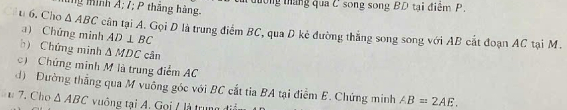 ul dường tháng qua C song song BD tại điểm P. 
Tng minh Á; /; P thăng hàng. 
u 6. Cho △ ABC cân tại A. Gọi D là trung điểm BC, qua D kẻ đường thắng song song với AB cắt đoạn AC tại M. 
a) Chứng minh AD⊥ BC
b) Chứng minh △ MDCcan
c) Chứng minh M là trung điểm AC
d) Đường thẳng qua M vuông góc với BC cắt tia BA tại điểm E. Chứng minh AB=2AE. 
u 7. Cho △ ABC vuông tại A. Goi / là trung điể