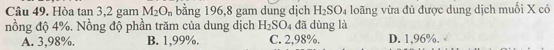 Hòa tan 3,2 gam M_2O_n bằng 196, 8 gam dung dịch H_2SO_4 loãng vừa đủ được dung dịch muối X có
nồng độ 4%. Nồng độ phần trăm của dung dịch H_2SO_4 đã dùng là
A. 3,98%. B. 1,99%. C. 2,98%. D. 1,96%.