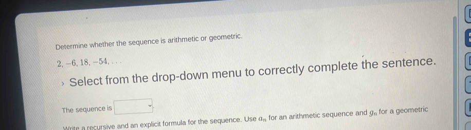 Determine whether the sequence is arithmetic or geometric.
2, -6, 18, -54, . . . 
、 Select from the drop-down menu to correctly complete the sentence. 
The sequence is 
Write a recursive and an explicit formula for the sequence. Use a_n for an arithmetic sequence and g_n for a geometric