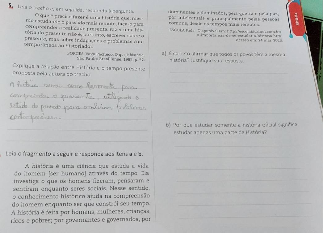 Leia o trecho e, em seguida, responda à pergunta. dominantes e dominados, pela guerra e pela paz, 3
O que é preciso fazer é uma história que, mes- por intelectuais e principalmente pelas pessoas
mo estudando o passado mais remoto, faça-o para comuns, desde os tempos mais remotos.
compreender a realidade presente. Fazer uma his-  ESCOLA Kids. Disponível em: http://escolakids.uol.com.br/
tória do presente não é, portanto, escrever sobre o a-importancia-de-se-estudar-a-historia.htm.
presente, mas sobre indagações e problemas con- Acesso em: 24 mar. 2023.
temporâneos ao historiador.
BORGES, Vavy Pacheco. O que é história. a) É correto afirmar que todos os povos têm a mesma
São Paulo: Brasiliense, 1982. p. 52. história? Justifique sua resposta.
_
Explique a relação entre História e o tempo presente
proposta pela autora do trecho.
_
_
_
_
_
_
_
_
_
b) Por que estudar somente a história oficial significa
estudar apenas uma parte da História?
_
_
_
Leia o fragmento a seguir e responda aos itens a e b.
A história é uma ciência que estuda a vida_
_
do homem [ser humano] através do tempo. Ela
investiga o que os homens fizeram, pensaram e
_
sentiram enquanto seres sociais. Nesse sentido,
o conhecimento histórico ajuda na compreensão
do homem enquanto ser que constrói seu tempo._
_
A história é feita por homens, mulheres, crianças,
ricos e pobres; por governantes e governados, por